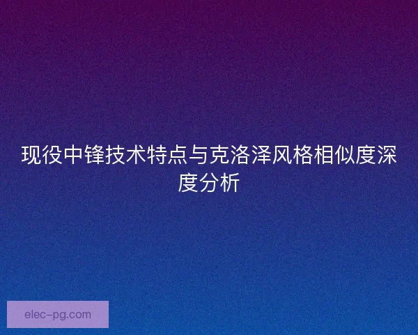 现役中锋技术特点与克洛泽风格相似度深度分析 现役中锋技术特点与克洛泽风格相似度深度分析