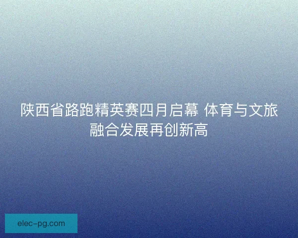 陕西省路跑精英赛四月启幕 体育与文旅融合发展再创新高