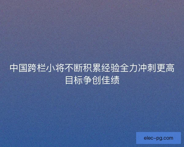中国跨栏小将不断积累经验全力冲刺更高目标争创佳绩