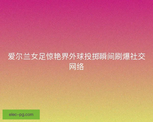 爱尔兰女足惊艳界外球投掷瞬间刷爆社交网络 爱尔兰女足惊艳界外球投掷瞬间刷爆社交网络