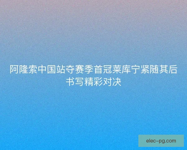 阿隆索中国站夺赛季首冠莱库宁紧随其后书写精彩对决