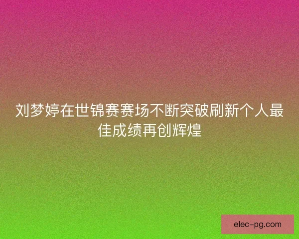 刘梦婷在世锦赛赛场不断突破刷新个人最佳成绩再创辉煌