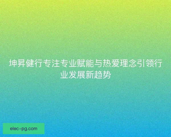 坤昇健行专注专业赋能与热爱理念引领行业发展新趋势