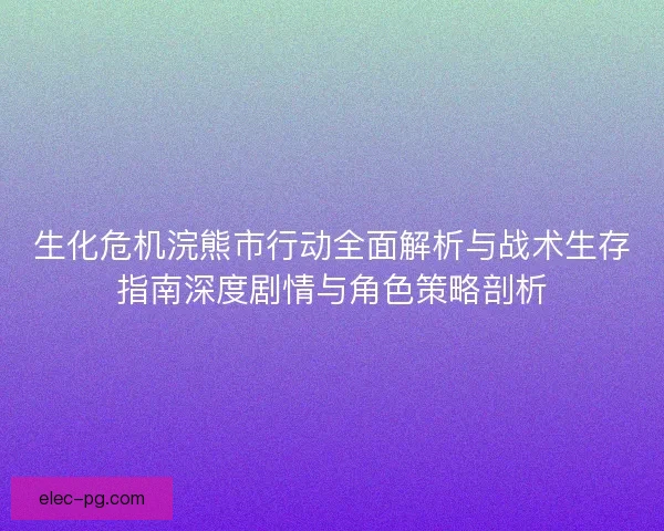 生化危机浣熊市行动全面解析与战术生存指南深度剧情与角色策略剖析