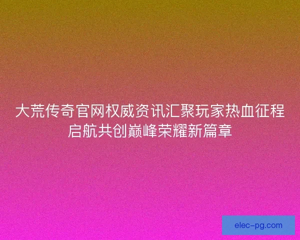 大荒传奇官网权威资讯汇聚玩家热血征程启航共创巅峰荣耀新篇章