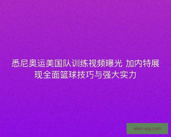 悉尼奥运美国队训练视频曝光 加内特展现全面篮球技巧与强大实力