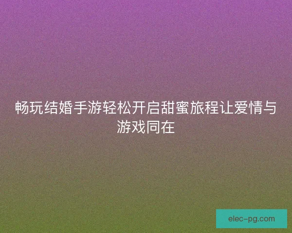 畅玩结婚手游轻松开启甜蜜旅程让爱情与游戏同在