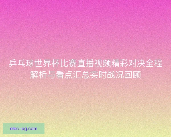 乒乓球世界杯比赛直播视频精彩对决全程解析与看点汇总实时战况回顾 乒乓球世界杯比赛直播视频精彩对决全程解析与看点汇总实时战况回顾