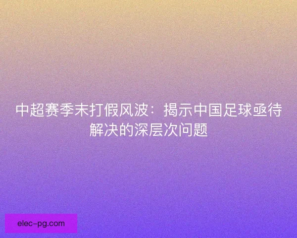 中超赛季末打假风波:揭示中国足球亟待解决的深层次问题 中超赛季末打假风波:揭示中国足球亟待解决的深层次问题
